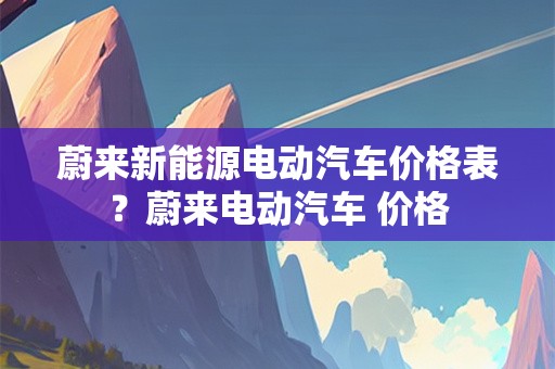 蔚来新能源电动汽车价格表？蔚来电动汽车 价格